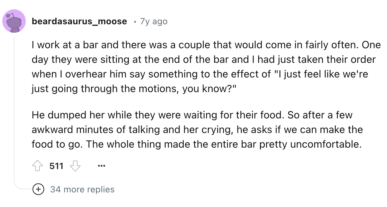 screenshot - beardasaurus_moose . 7y ago I work at a bar and there was a couple that would come in fairly often. One day they were sitting at the end of the bar and I had just taken their order when I overhear him say something to the effect of "I just fe